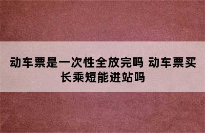 动车票是一次性全放完吗 动车票买长乘短能进站吗